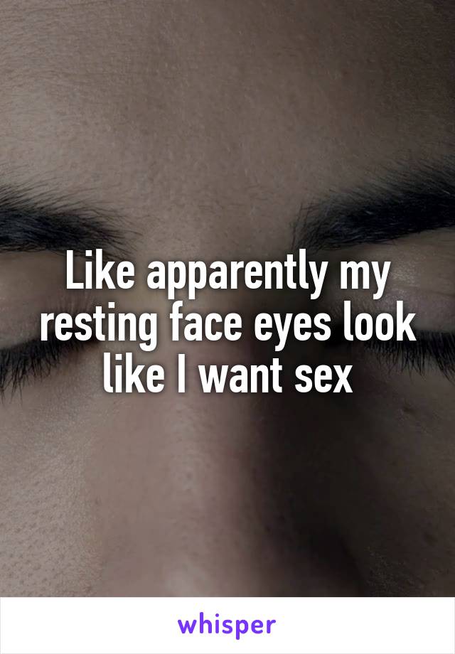 Like apparently my resting face eyes look like I want sex