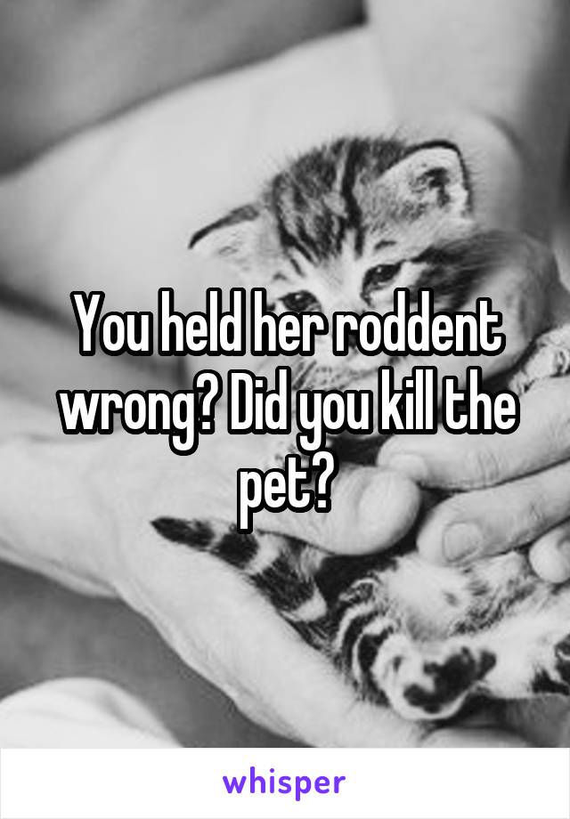 You held her roddent wrong? Did you kill the pet?