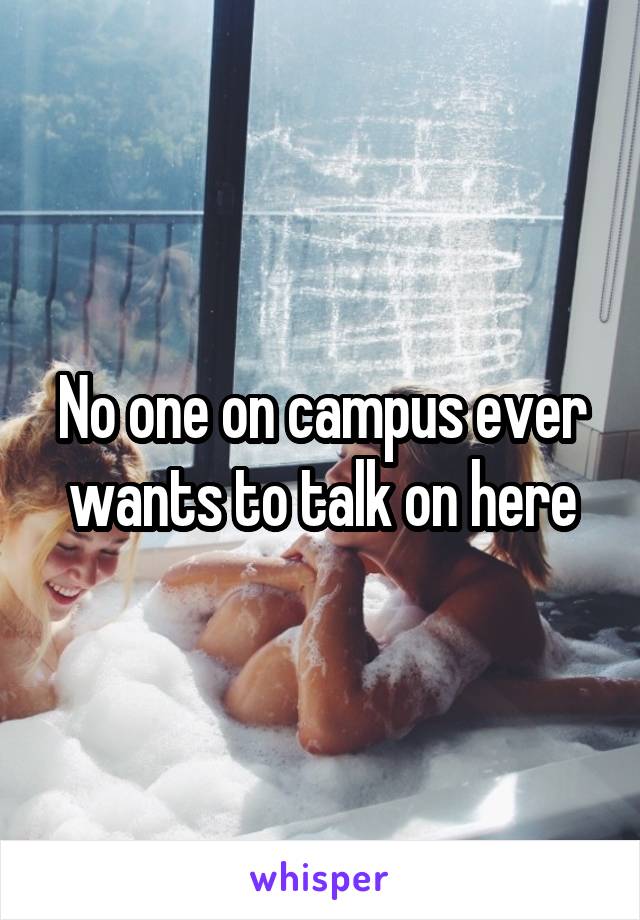 No one on campus ever wants to talk on here