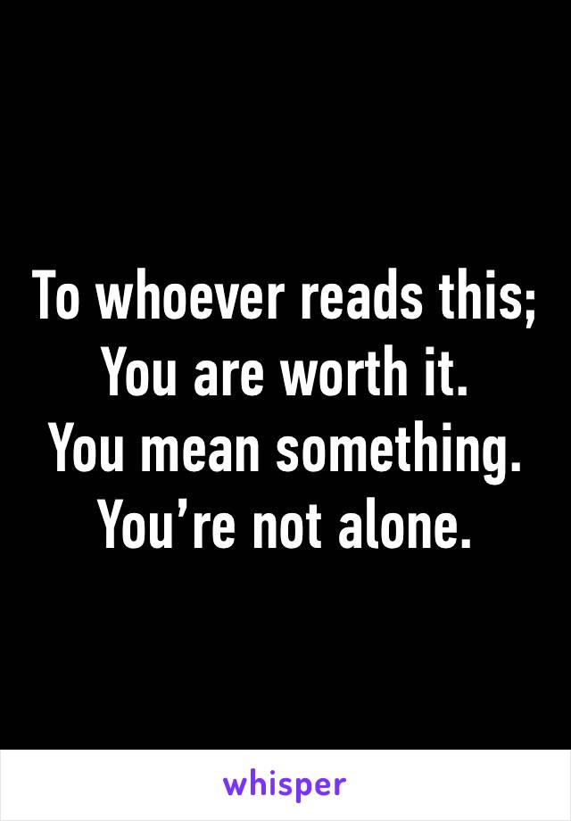 To whoever reads this;
You are worth it.
You mean something.
You’re not alone.