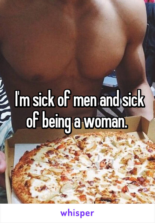  I'm sick of men and sick of being a woman. 