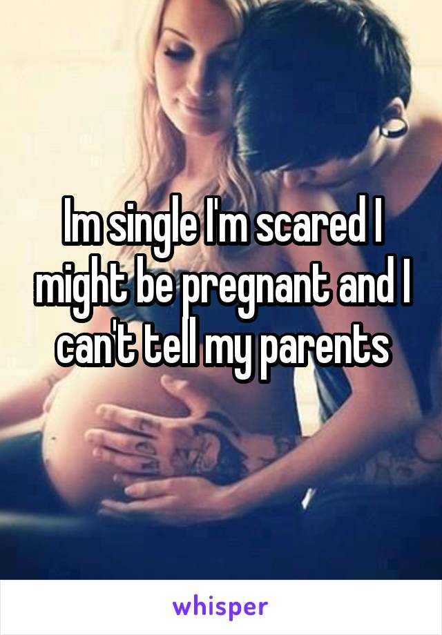 Im single I'm scared I might be pregnant and I can't tell my parents

