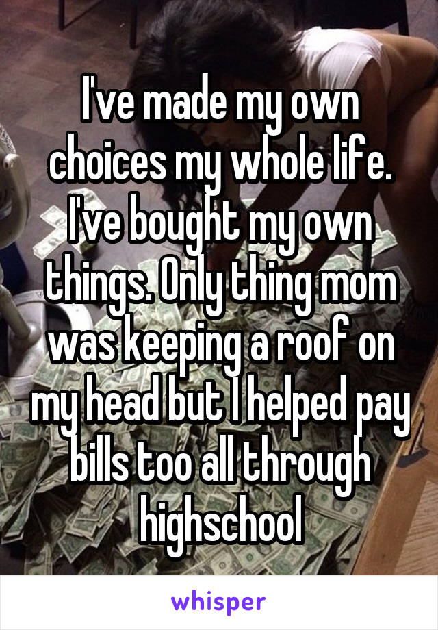 I've made my own choices my whole life. I've bought my own things. Only thing mom was keeping a roof on my head but I helped pay bills too all through highschool