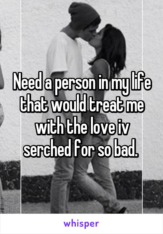 Need a person in my life that would treat me with the love iv serched for so bad. 