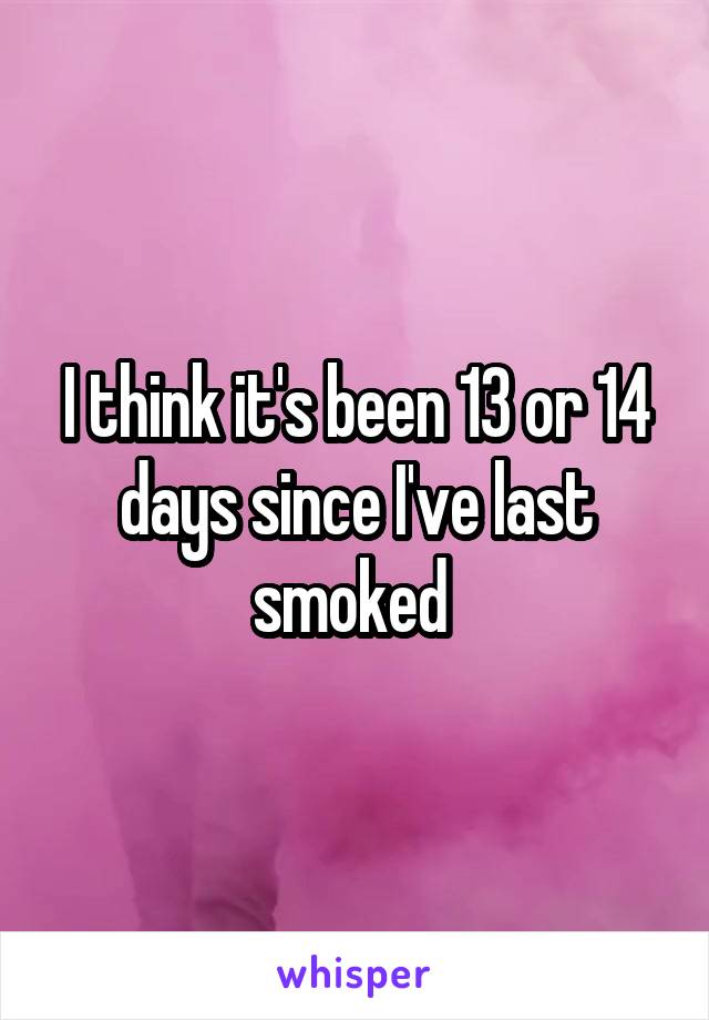 I think it's been 13 or 14 days since I've last smoked 