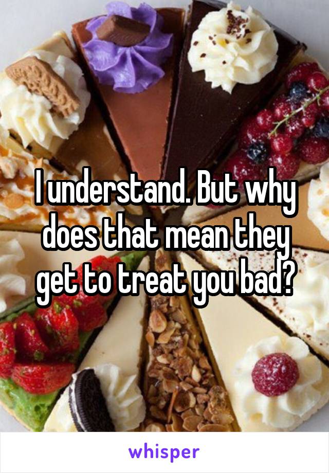 I understand. But why does that mean they get to treat you bad?