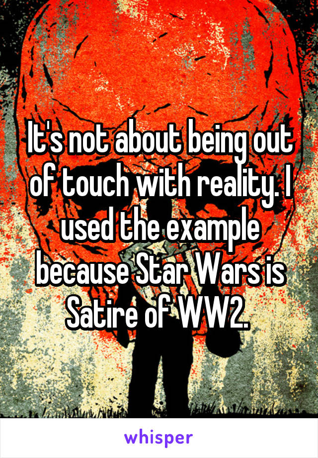 It's not about being out of touch with reality. I used the example because Star Wars is Satire of WW2. 