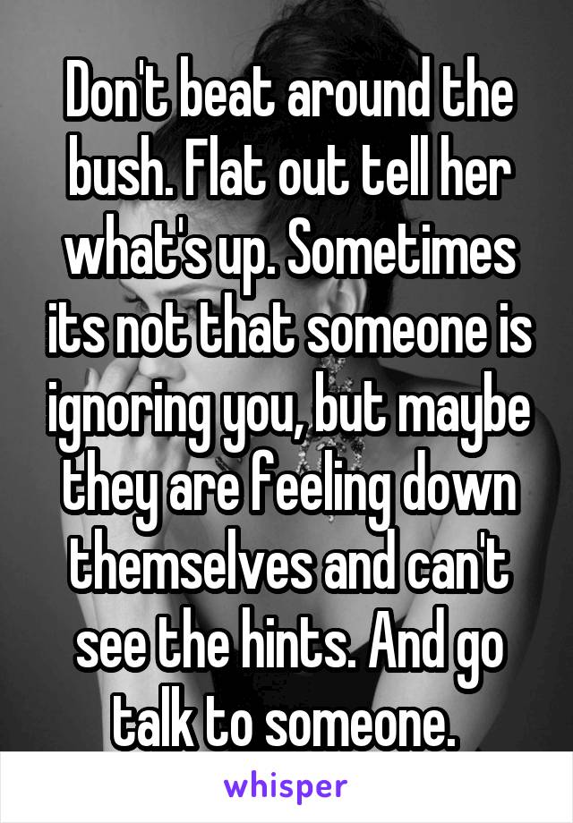 Don't beat around the bush. Flat out tell her what's up. Sometimes its not that someone is ignoring you, but maybe they are feeling down themselves and can't see the hints. And go talk to someone. 