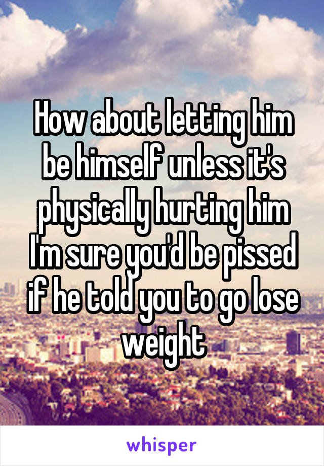 How about letting him be himself unless it's physically hurting him I'm sure you'd be pissed if he told you to go lose weight