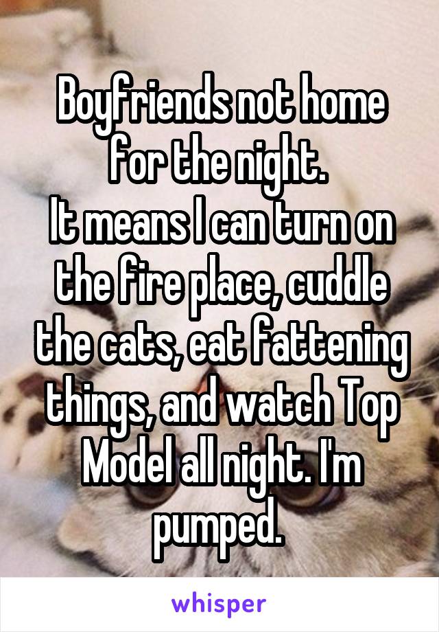 Boyfriends not home for the night. 
It means I can turn on the fire place, cuddle the cats, eat fattening things, and watch Top Model all night. I'm pumped. 