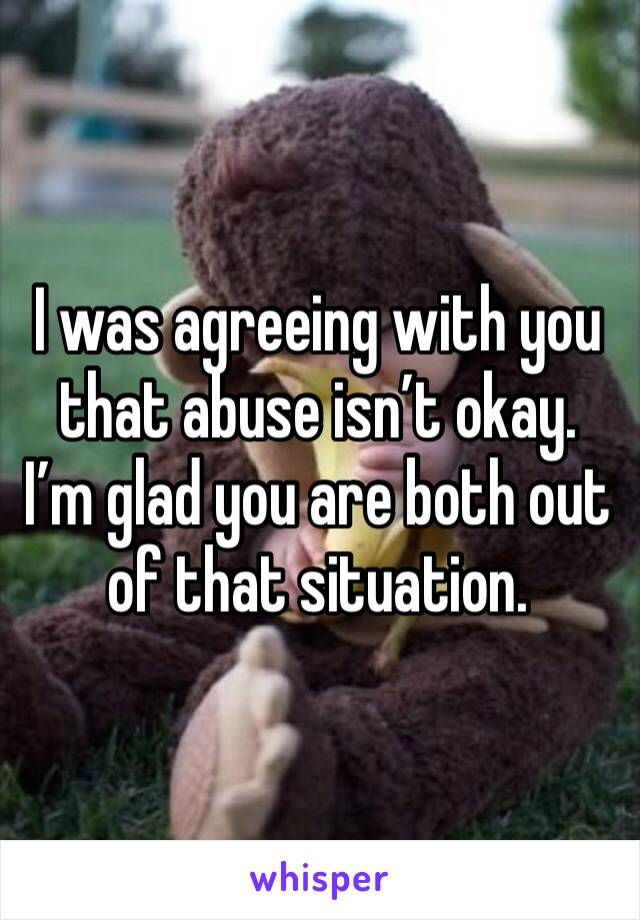 I was agreeing with you that abuse isn’t okay. I’m glad you are both out of that situation. 