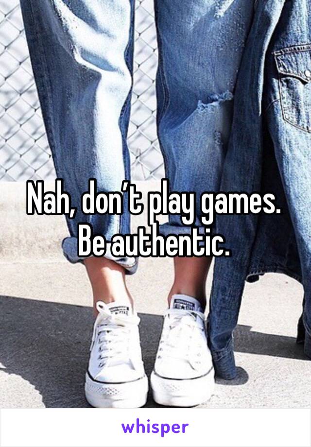 Nah, don’t play games. Be authentic.
