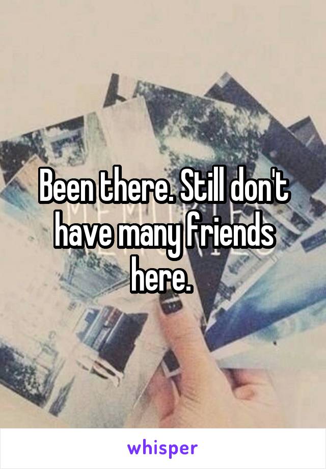 Been there. Still don't have many friends here. 