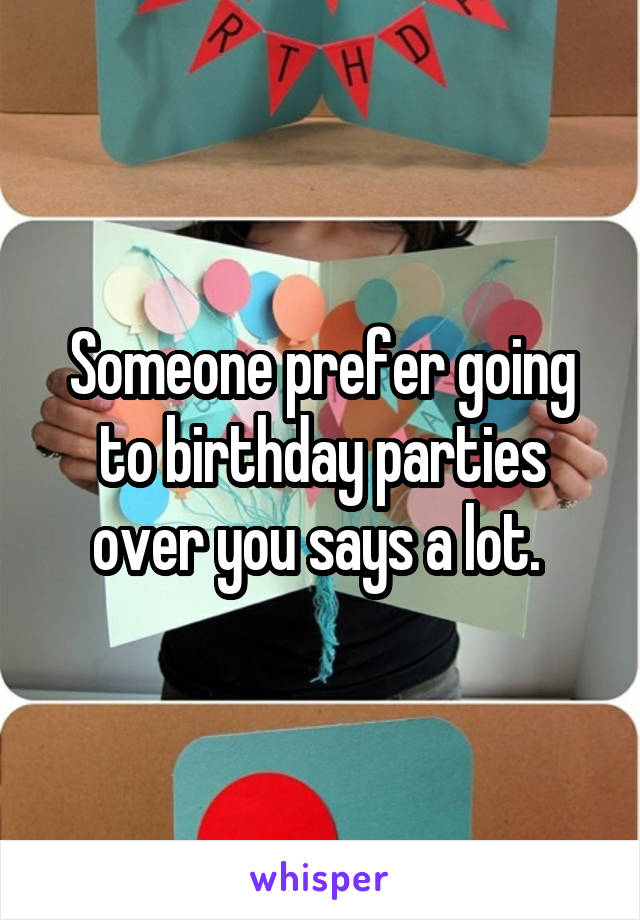 Someone prefer going to birthday parties over you says a lot. 