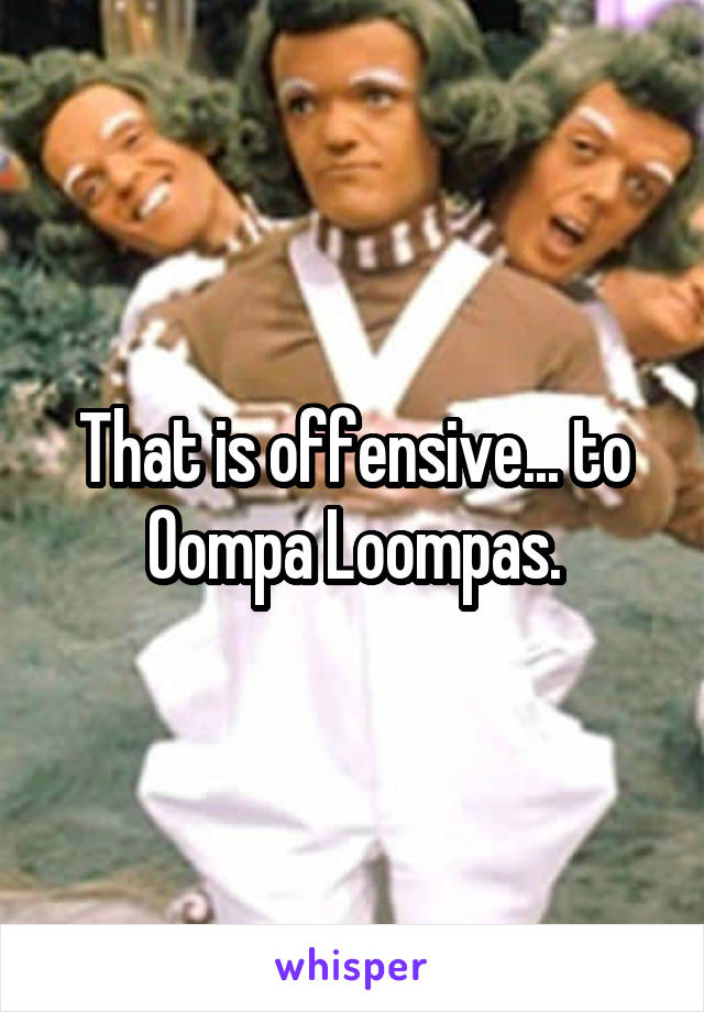That is offensive... to Oompa Loompas.
