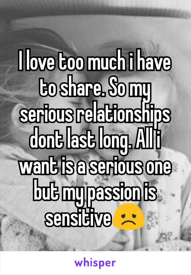 I love too much i have to share. So my serious relationships dont last long. All i want is a serious one but my passion is sensitive😞