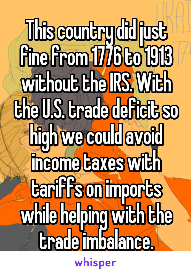 This country did just fine from 1776 to 1913 without the IRS. With the U.S. trade deficit so high we could avoid income taxes with tariffs on imports while helping with the trade imbalance.