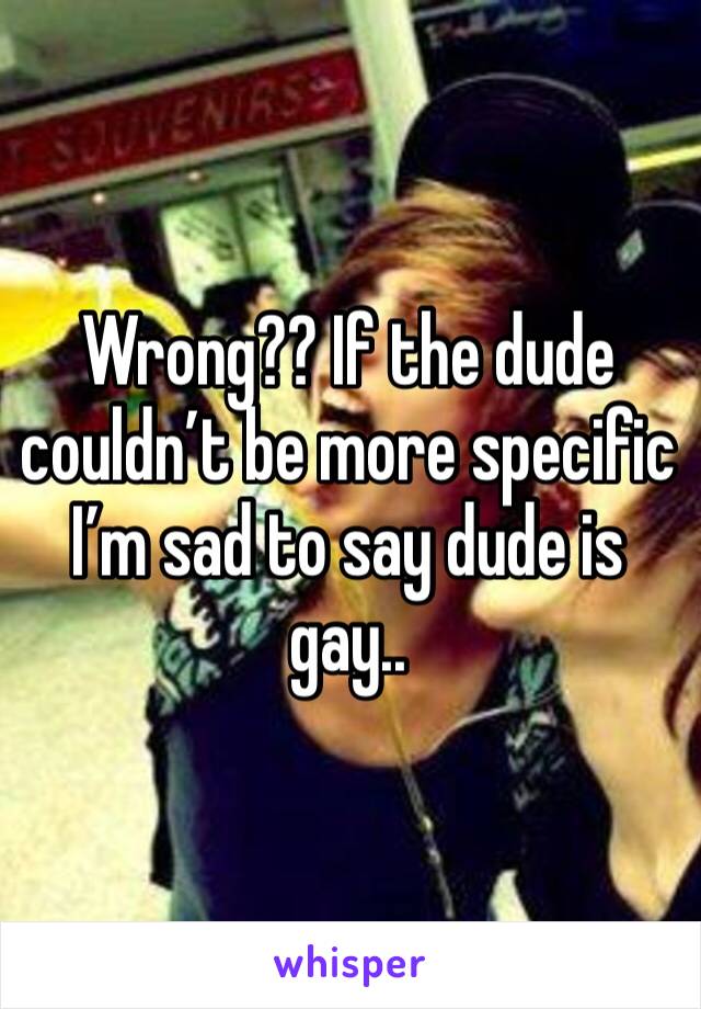 Wrong?? If the dude couldn’t be more specific I’m sad to say dude is gay..