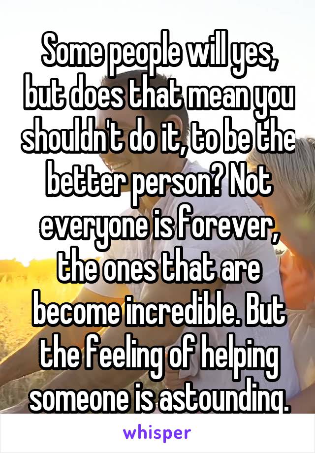 Some people will yes, but does that mean you shouldn't do it, to be the better person? Not everyone is forever, the ones that are become incredible. But the feeling of helping someone is astounding.