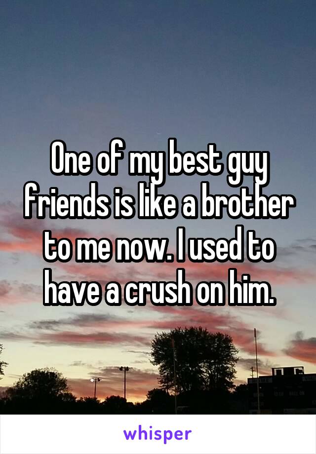 One of my best guy friends is like a brother to me now. I used to have a crush on him.