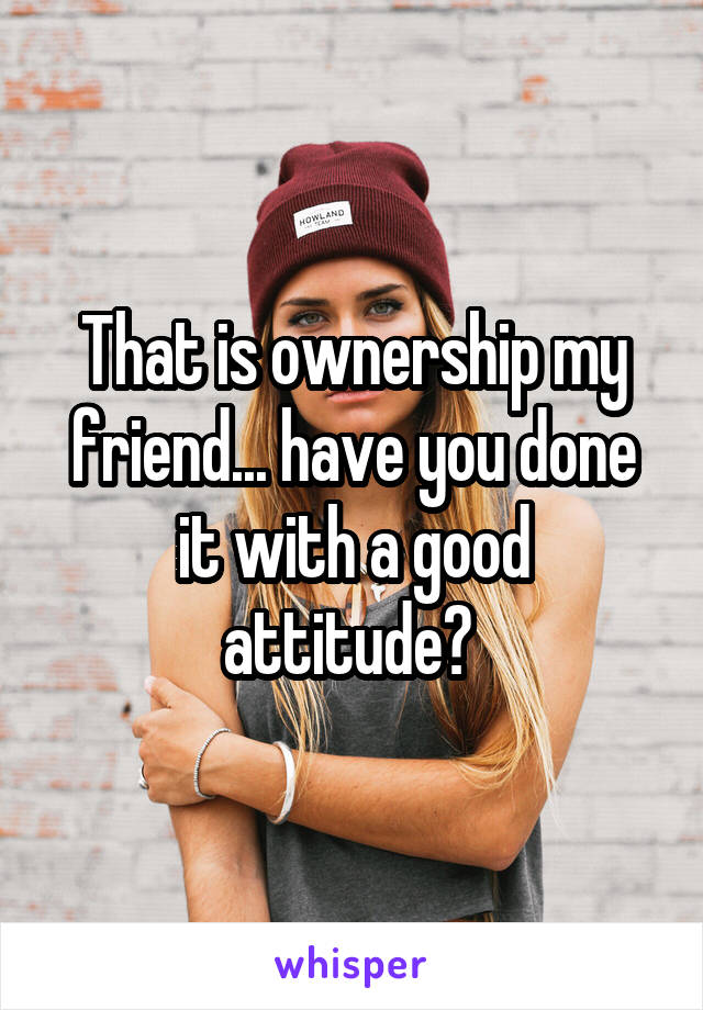 That is ownership my friend... have you done it with a good attitude? 