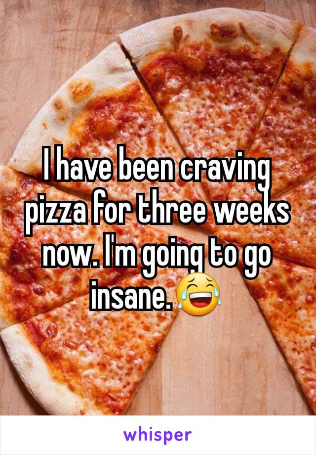 I have been craving pizza for three weeks now. I'm going to go insane.😂