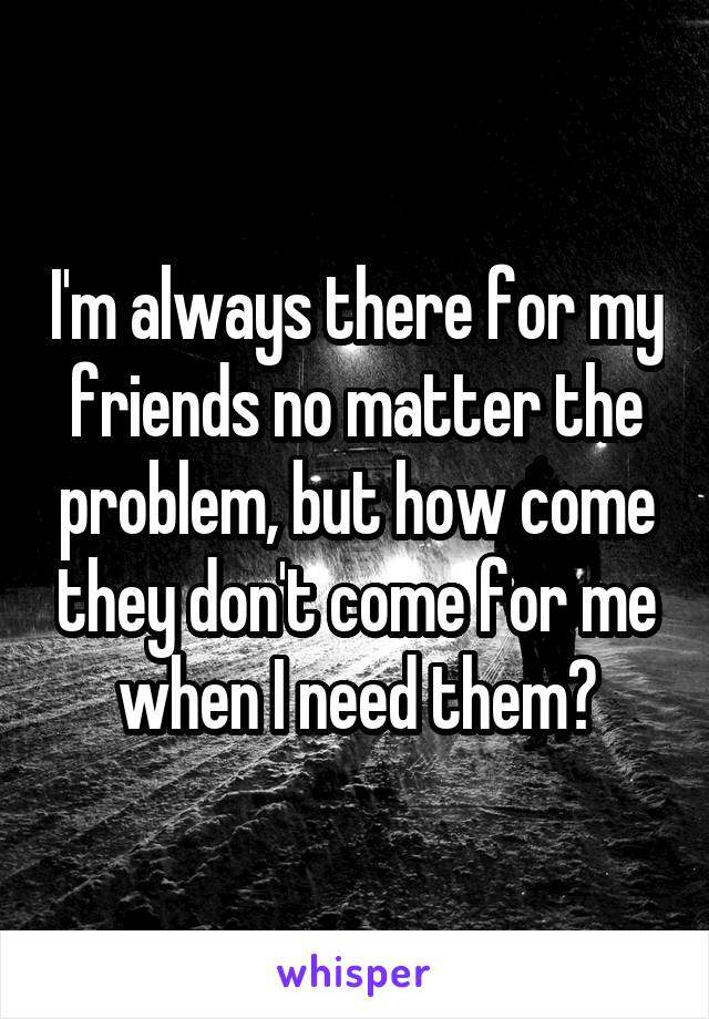 I'm always there for my friends no matter the problem, but how come they don't come for me when I need them?