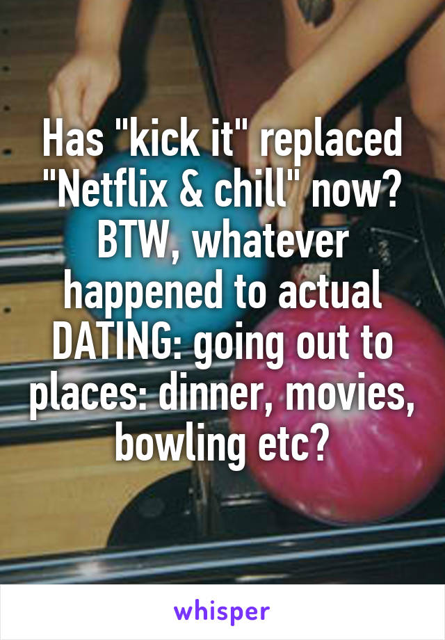 Has "kick it" replaced "Netflix & chill" now? BTW, whatever happened to actual DATING: going out to places: dinner, movies, bowling etc?
