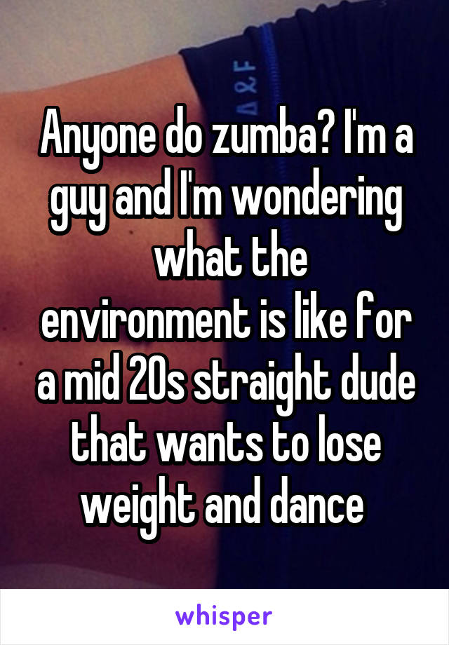Anyone do zumba? I'm a guy and I'm wondering
 what the environment is like for a mid 20s straight dude that wants to lose weight and dance 
