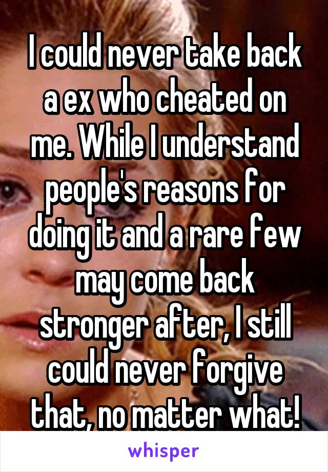 I could never take back a ex who cheated on me. While I understand people's reasons for doing it and a rare few may come back stronger after, I still could never forgive that, no matter what!