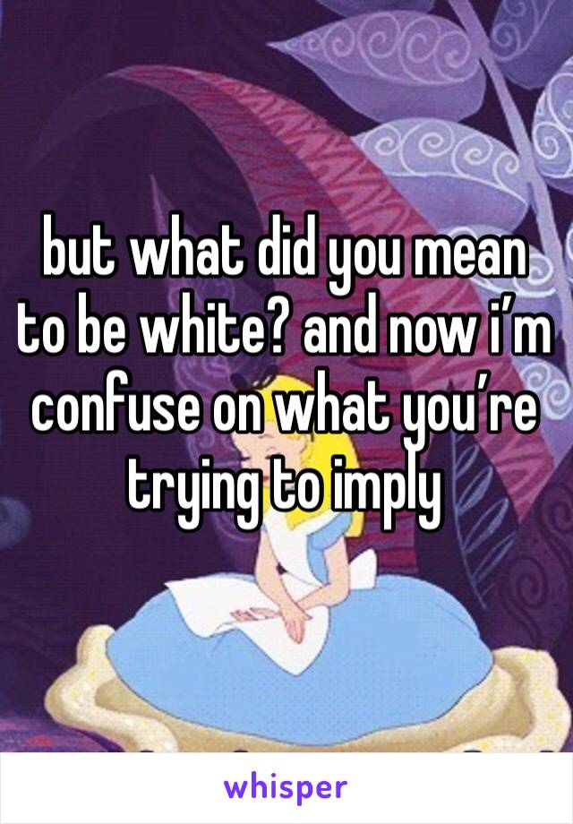 but what did you mean to be white? and now i’m confuse on what you’re trying to imply 
