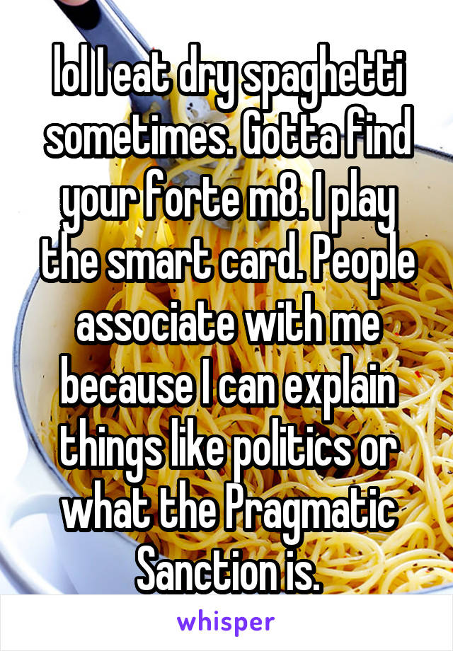 lol I eat dry spaghetti sometimes. Gotta find your forte m8. I play the smart card. People associate with me because I can explain things like politics or what the Pragmatic Sanction is.