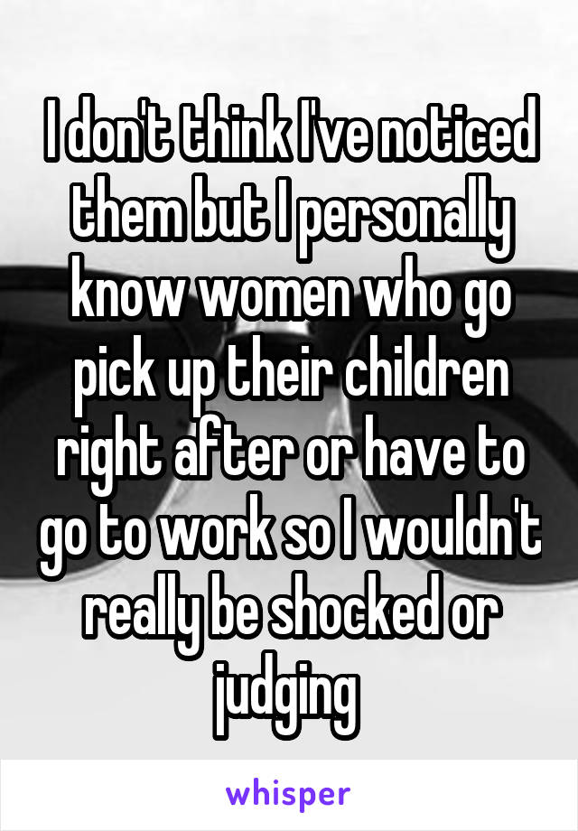 I don't think I've noticed them but I personally know women who go pick up their children right after or have to go to work so I wouldn't really be shocked or judging 