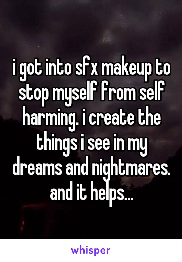 i got into sfx makeup to stop myself from self harming. i create the things i see in my dreams and nightmares. and it helps...