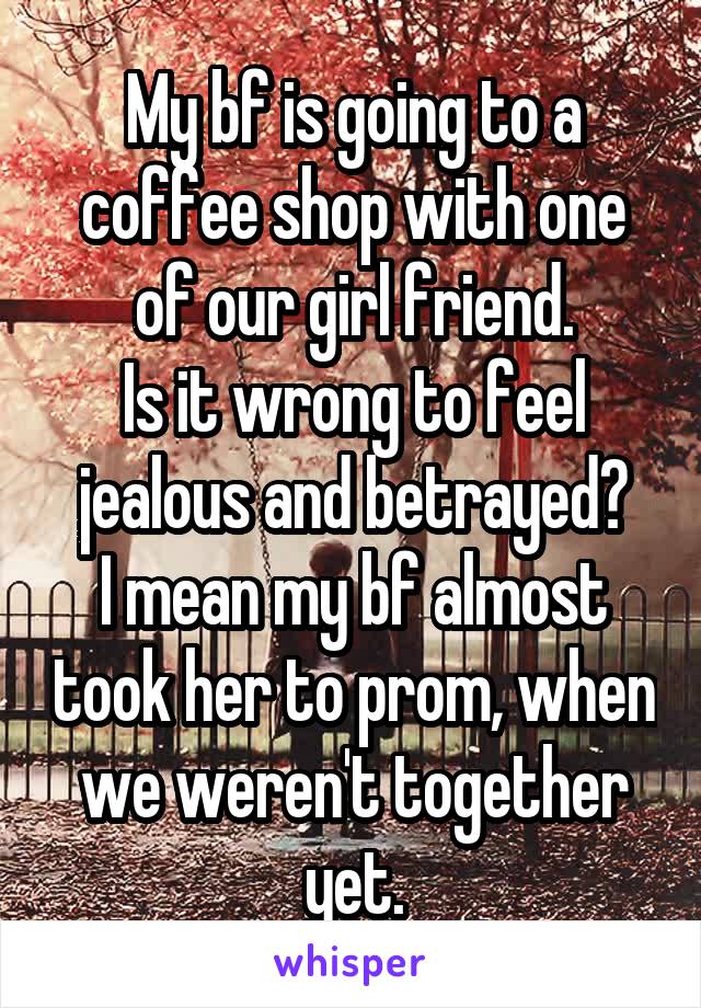 My bf is going to a coffee shop with one of our girl friend.
Is it wrong to feel jealous and betrayed?
I mean my bf almost took her to prom, when we weren't together yet.