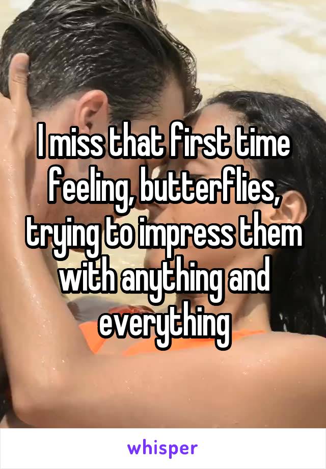 I miss that first time feeling, butterflies, trying to impress them with anything and everything