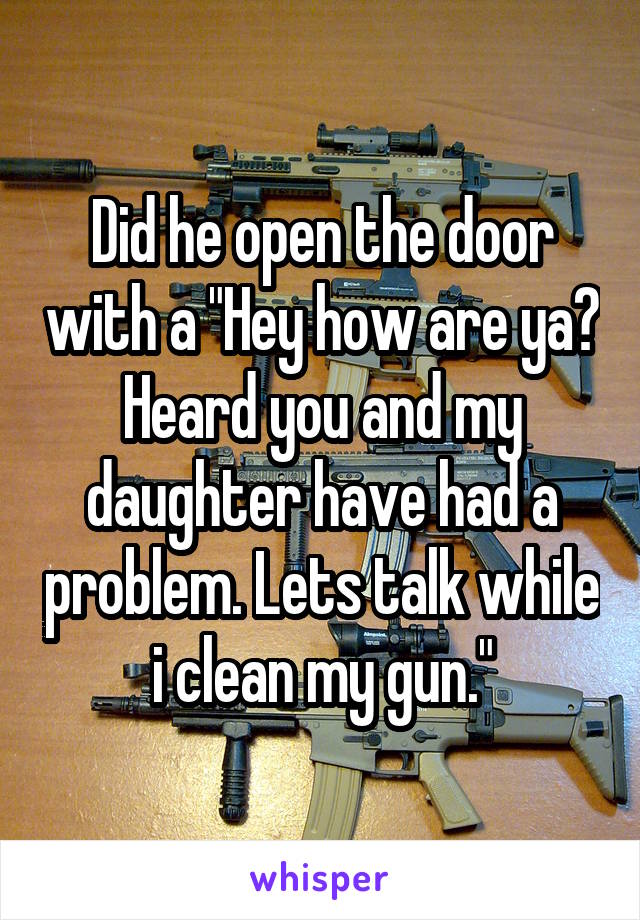 Did he open the door with a "Hey how are ya? Heard you and my daughter have had a problem. Lets talk while i clean my gun."