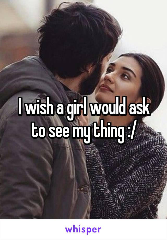 I wish a girl would ask to see my thing :/