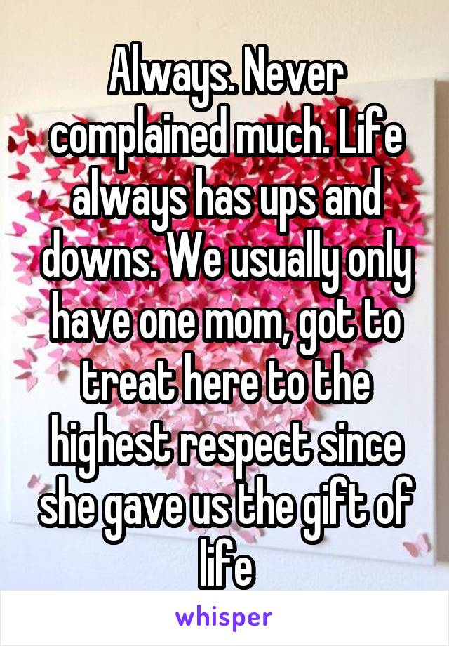 Always. Never complained much. Life always has ups and downs. We usually only have one mom, got to treat here to the highest respect since she gave us the gift of life
