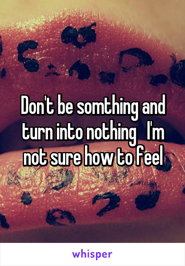 Don't be somthing and turn into nothing   I'm not sure how to feel