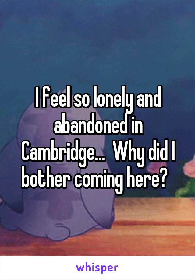 I feel so lonely and abandoned in Cambridge...  Why did I bother coming here?  