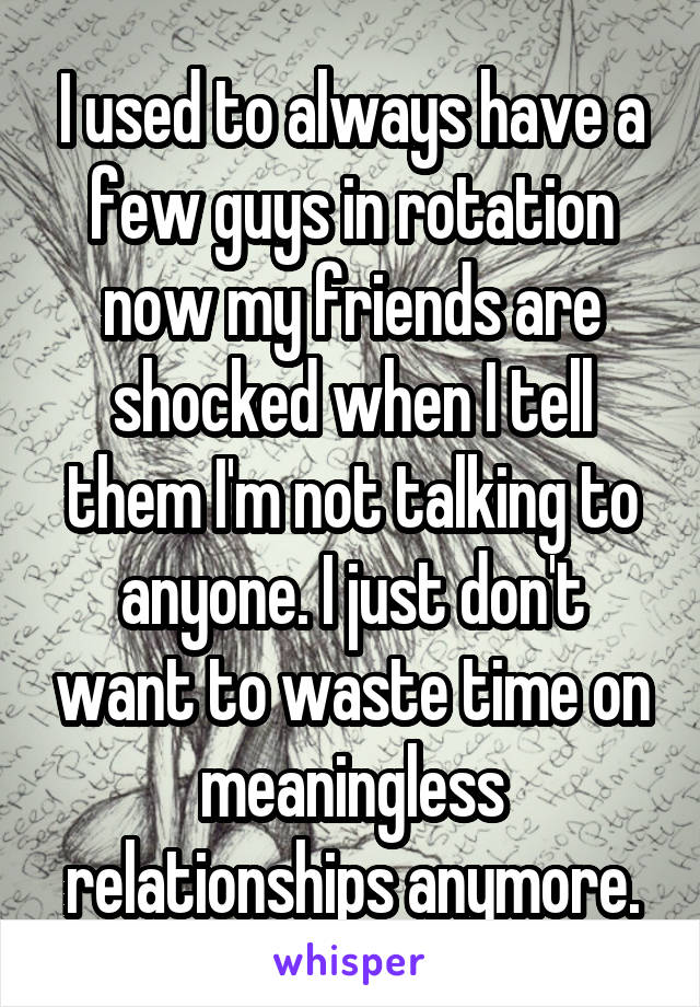 I used to always have a few guys in rotation now my friends are shocked when I tell them I'm not talking to anyone. I just don't want to waste time on meaningless relationships anymore.