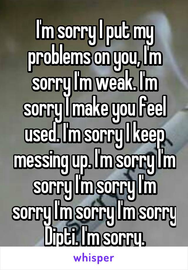 I'm sorry I put my problems on you, I'm sorry I'm weak. I'm sorry I make you feel used. I'm sorry I keep messing up. I'm sorry I'm sorry I'm sorry I'm sorry I'm sorry I'm sorry Dipti. I'm sorry.