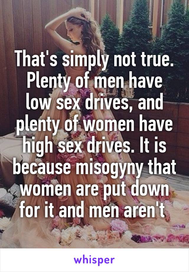 That's simply not true. Plenty of men have low sex drives, and plenty of women have high sex drives. It is because misogyny that women are put down for it and men aren't 