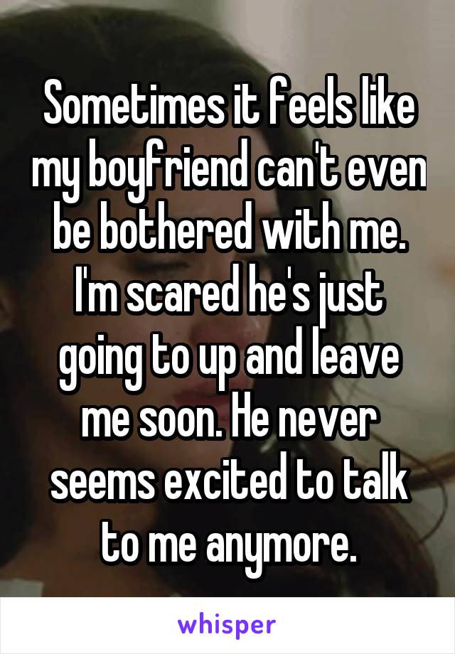 Sometimes it feels like my boyfriend can't even be bothered with me. I'm scared he's just going to up and leave me soon. He never seems excited to talk to me anymore.