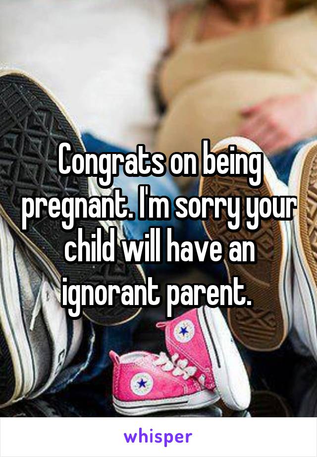 Congrats on being pregnant. I'm sorry your child will have an ignorant parent. 