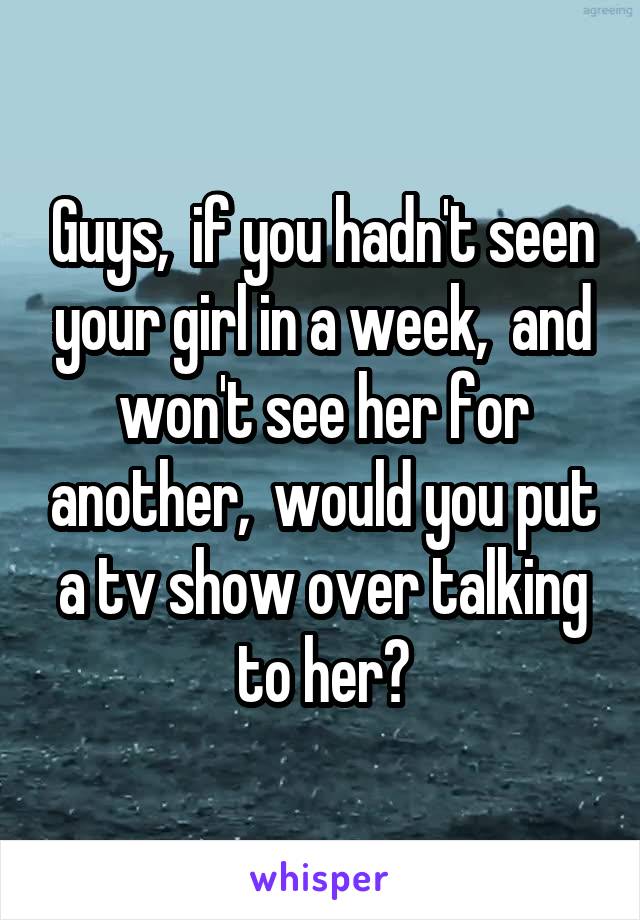 Guys,  if you hadn't seen your girl in a week,  and won't see her for another,  would you put a tv show over talking to her?