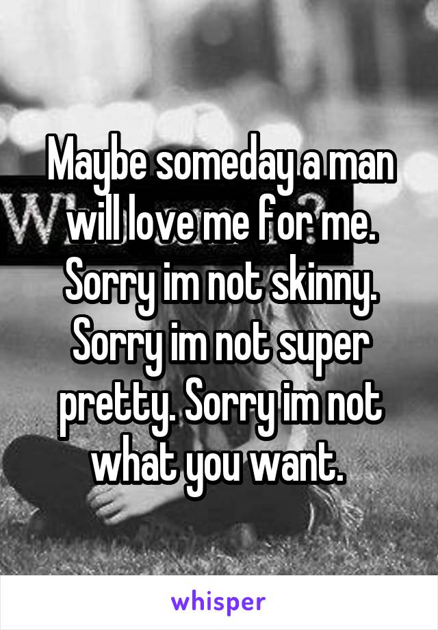 Maybe someday a man will love me for me. Sorry im not skinny. Sorry im not super pretty. Sorry im not what you want. 