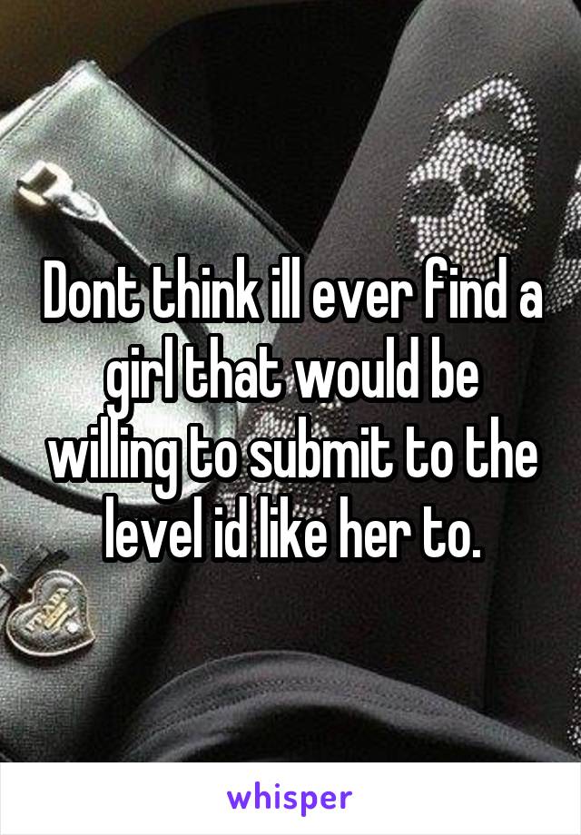 Dont think ill ever find a girl that would be willing to submit to the level id like her to.