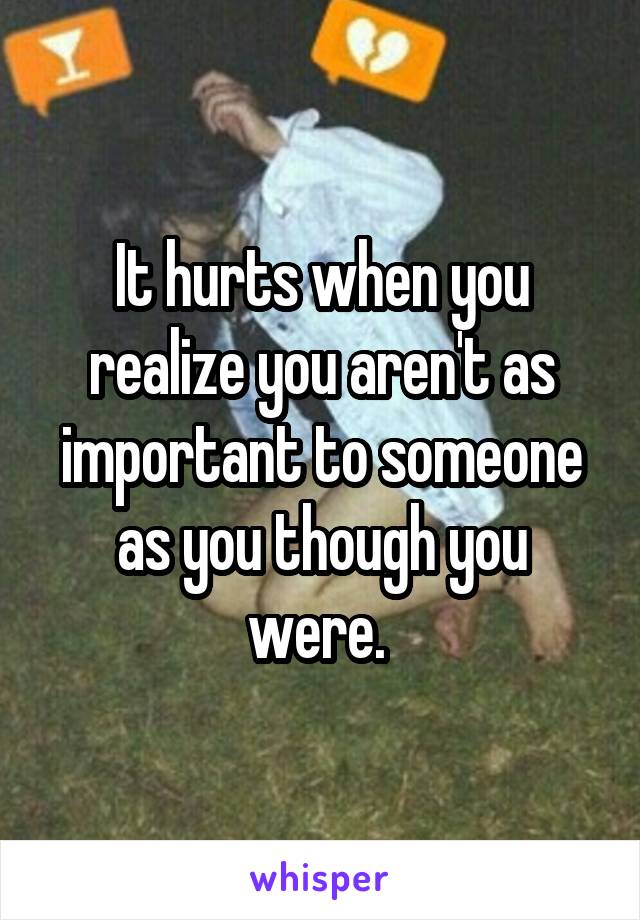It hurts when you realize you aren't as important to someone as you though you were. 